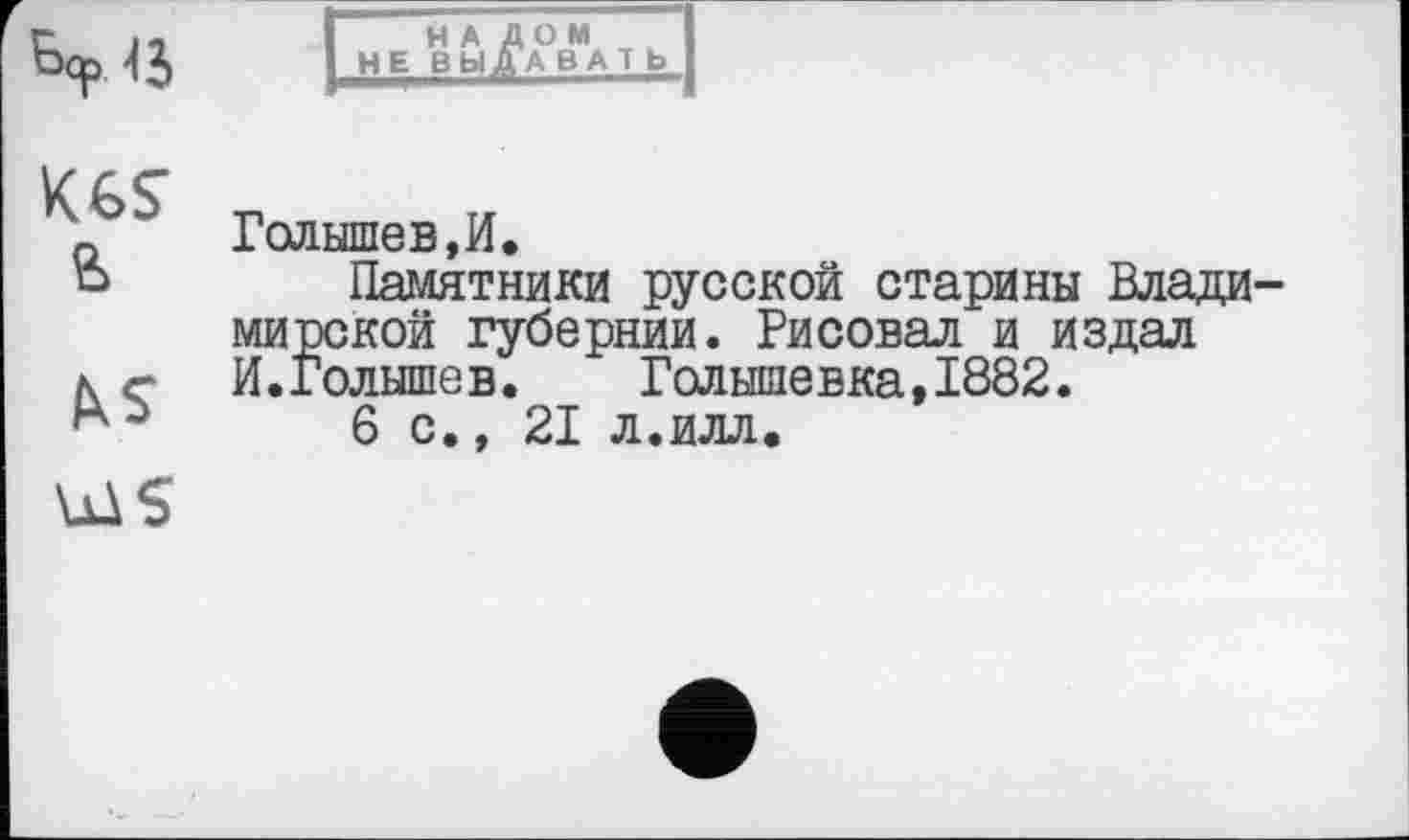 ﻿4 J
НА ДОМ
НЕ ВЫ ДА ВАТ Ь
Kes
Голышев,И.
Памятники русской старины Владимирской губернии. Рисовал и издал И.Голышев.	Голышевка,1882.
6с., 21 л.илл.